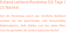 Estland-Lettland-Rundreise (16 Tage / 15 Nchte) Auf der Rundreise durch das nrdliche Baltikum erleben Sie viel Spannendes: alte Hansestdte, Nationalparks, tiefe Wlder und das weite Meer. Und Sie genieen die leckere baltische Kche!