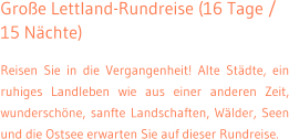 Groe Lettland-Rundreise (16 Tage / 15 Nchte) Reisen Sie in die Vergangenheit! Alte Stdte, ein ruhiges Landleben wie aus einer anderen Zeit, wunderschne, sanfte Landschaften, Wlder, Seen und die Ostsee erwarten Sie auf dieser Rundreise.